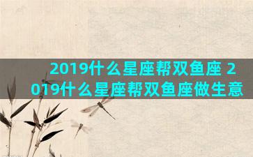 2019什么星座帮双鱼座 2019什么星座帮双鱼座做生意